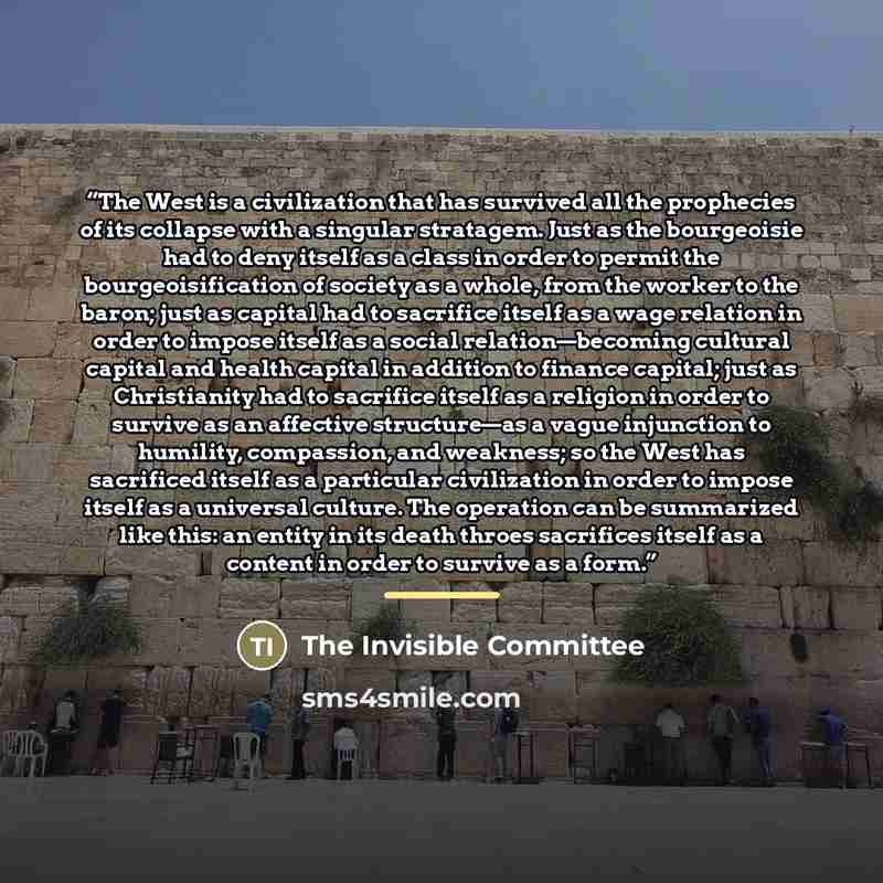 “The West is a civilization that has survived all the prophecies of its collapse with a singular stratagem. Just as the bourgeoisie had to deny itself as a class in order to permit the bourgeoisification of society as a whole, from the worker to the baron; just as capital had to sacrifice itself as…” quote by The Invisible Committee