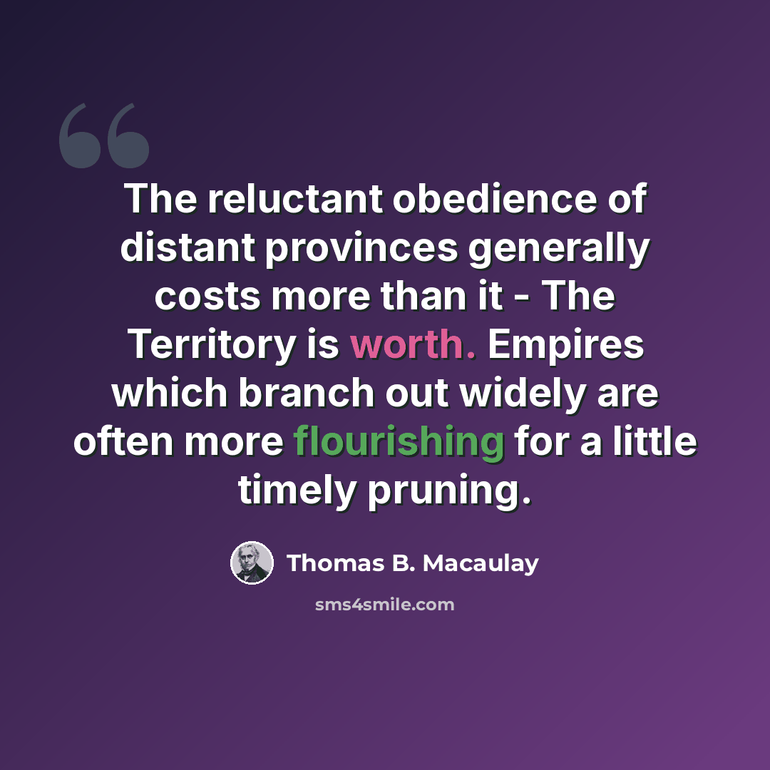 “The reluctant obedience of distant provinces generally costs more than it - The Territory is worth. Empires which branch out widely are often more flourishing for a little timely pruning.” quote by Thomas B. Macaulay