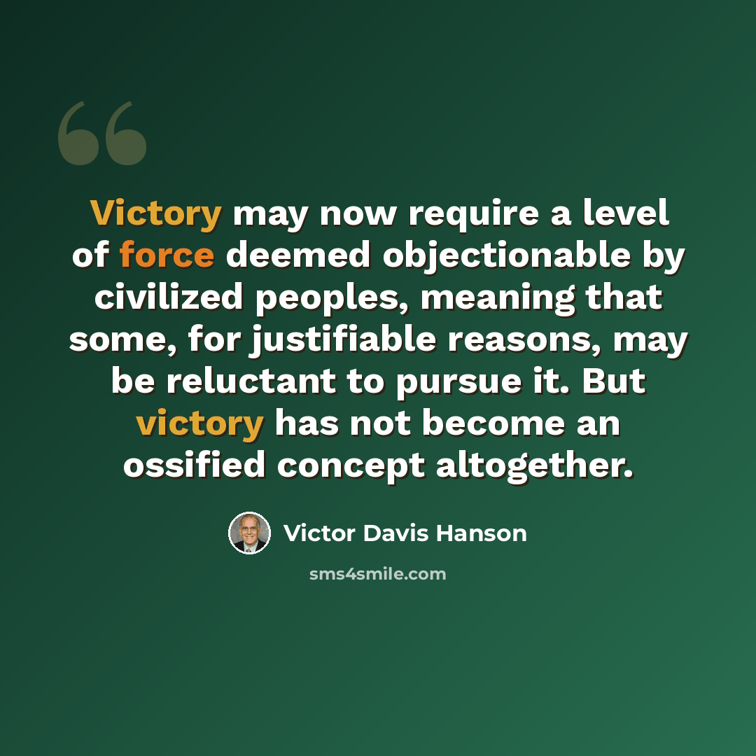 “Victory may now require a level of force deemed objectionable by civilized peoples, meaning that some, for justifiable reasons, may be reluctant to pursue it. But victory has not become an ossified concept altogether.” quote by Victor Davis Hanson