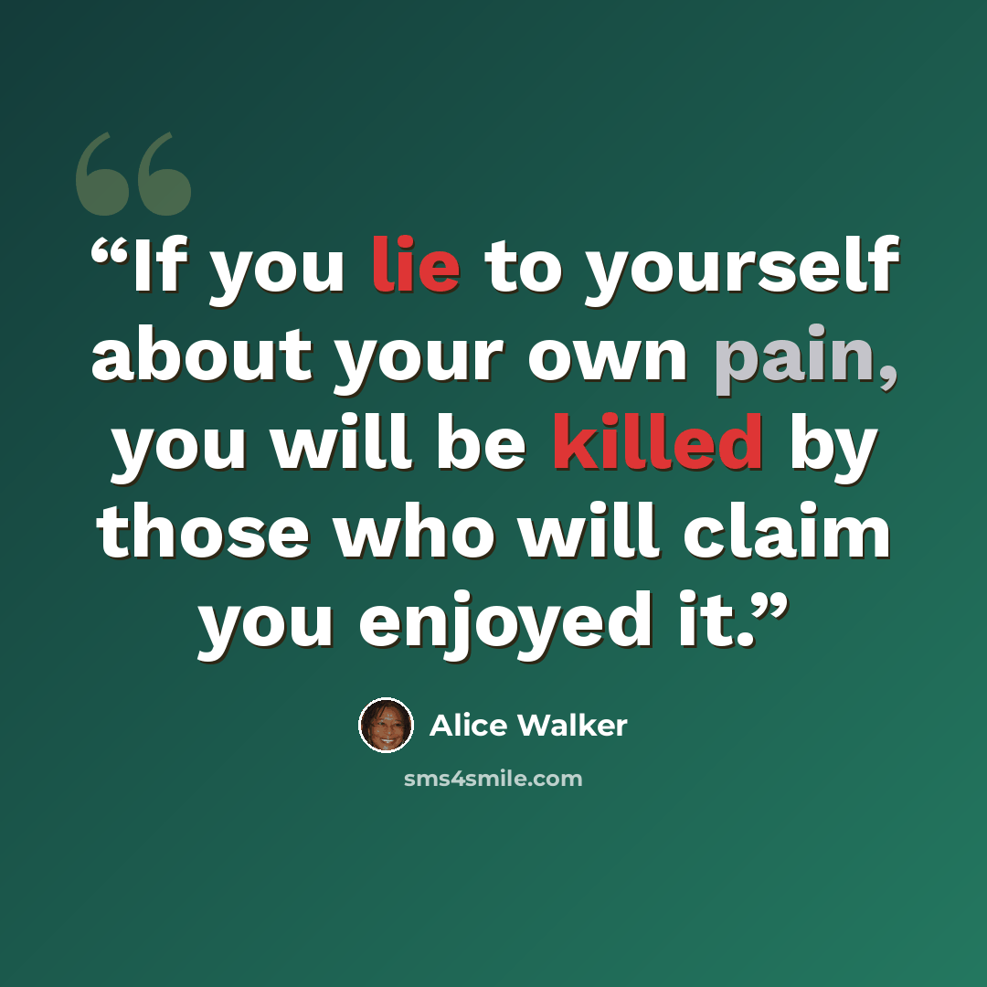 “If you lie to yourself about your own pain, you will be killed by those who will claim you enjoyed it.” quote by Alice Walker