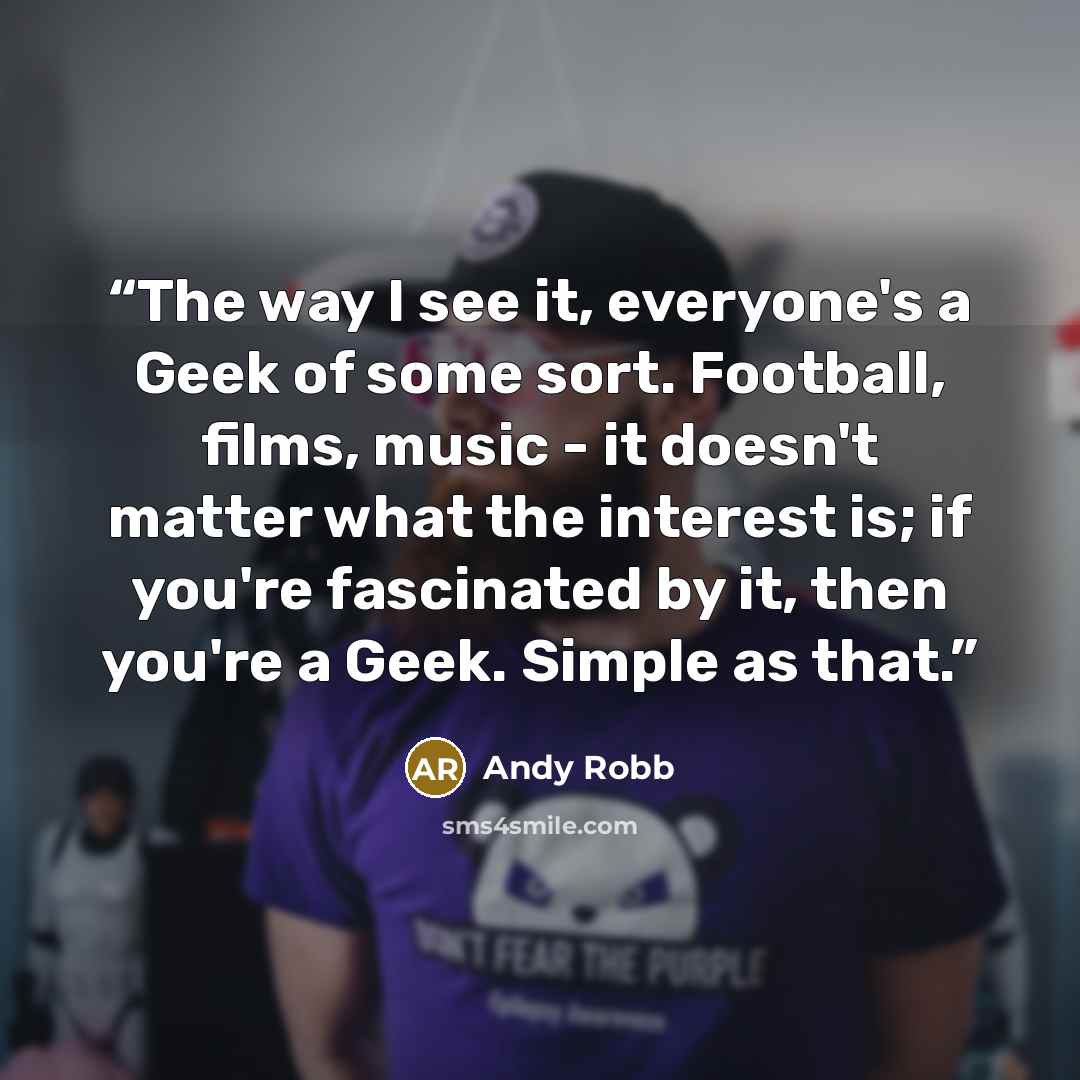 “The way I see it, everyone's a Geek of some sort. Football, films, music - it doesn't matter what the interest is; if you're fascinated by it, then you're a Geek. Simple as that.” quote by Andy Robb
