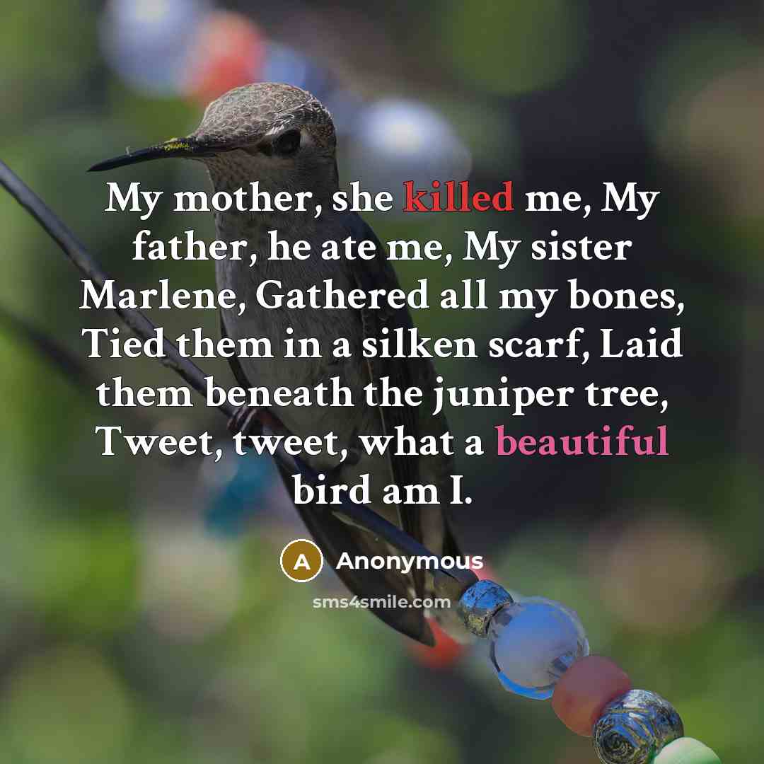 “My mother, she killed me, My father, he ate me, My sister Marlene, Gathered all my bones, Tied them in a silken scarf, Laid them beneath the juniper tree, Tweet, tweet, what a beautiful bird am I.” quote by Anonymous