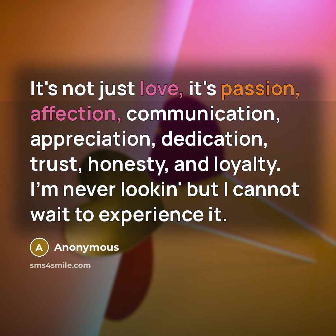 “It's not just love, it's passion, affection, communication, appreciation, dedication, trust, honesty, and loyalty. I'm never lookin' but I cannot wait to experience it.” quote by Anonymous