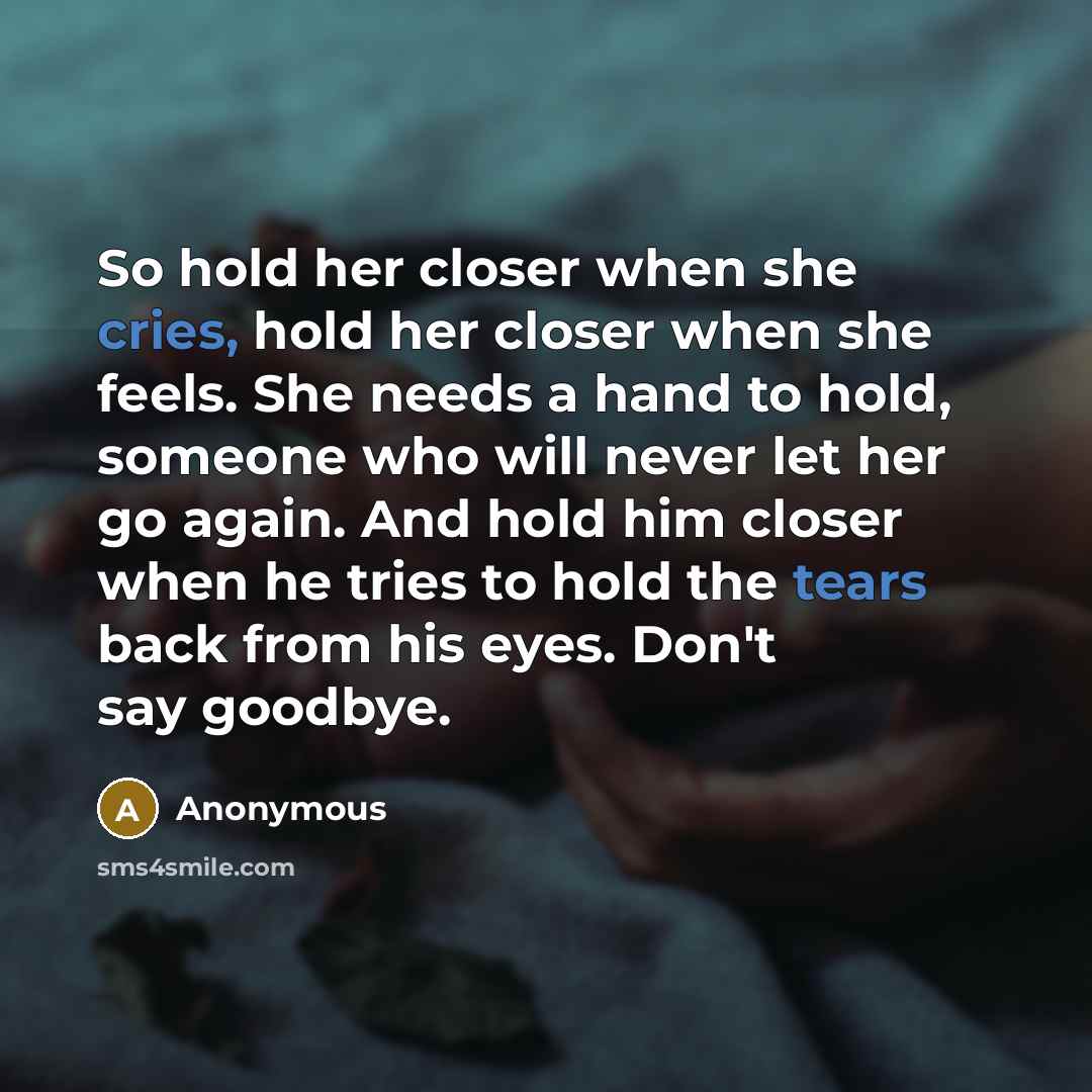 “So hold her closer when she cries, hold her closer when she feels. She needs a hand to hold, someone who will never let her go again. And hold him closer when he tries to hold the tears back from his eyes. Don't say goodbye.” quote by Anonymous