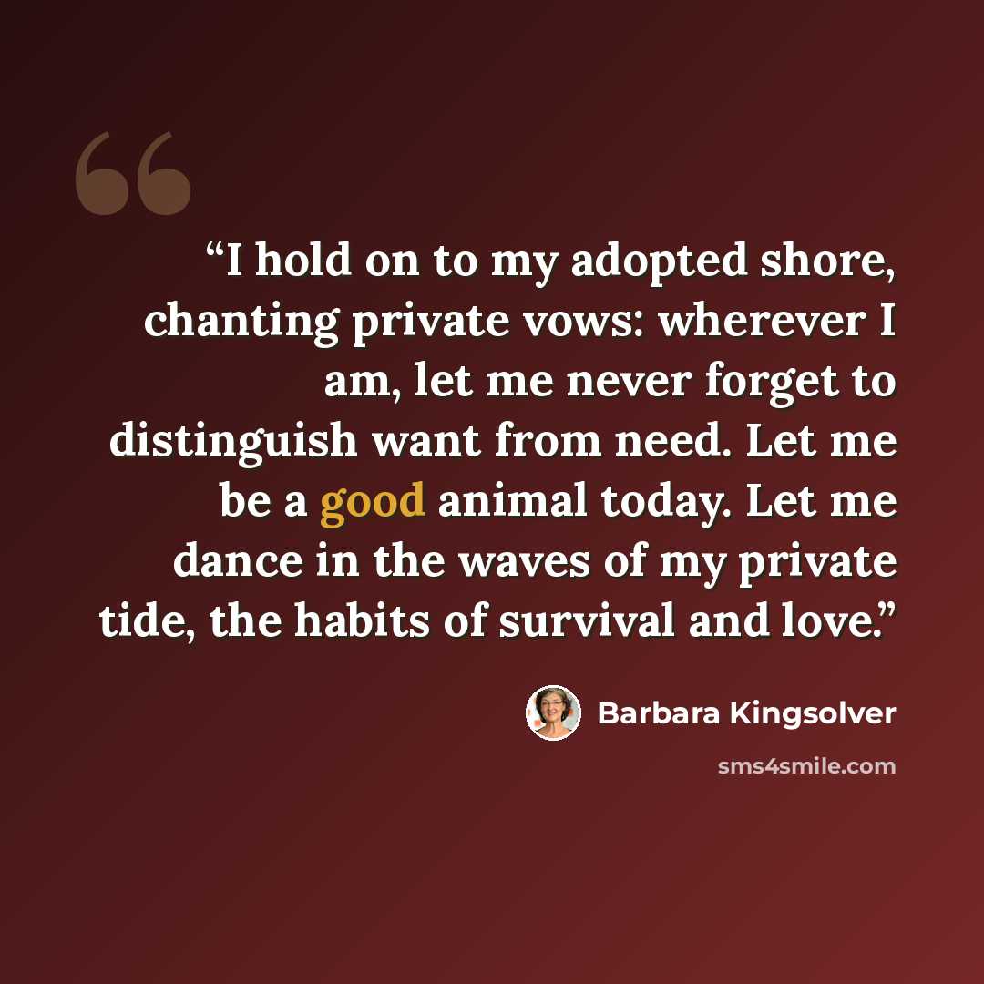 “I hold on to my adopted shore, chanting private vows: wherever I am, let me never forget to distinguish want from need. Let me be a good animal today. Let me dance in the waves of my private tide, the habits of survival and love.” quote by Barbara Kingsolver