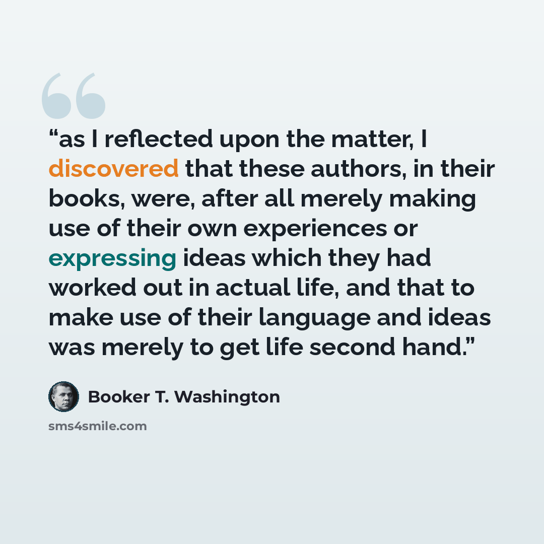 “as I reflected upon the matter, I discovered that these authors, in their books, were, after all merely making use of their own experiences or expressing ideas which they had worked out in actual life, and that to make use of their language and ideas was merely to get life second hand.” quote by Booker T. Washington