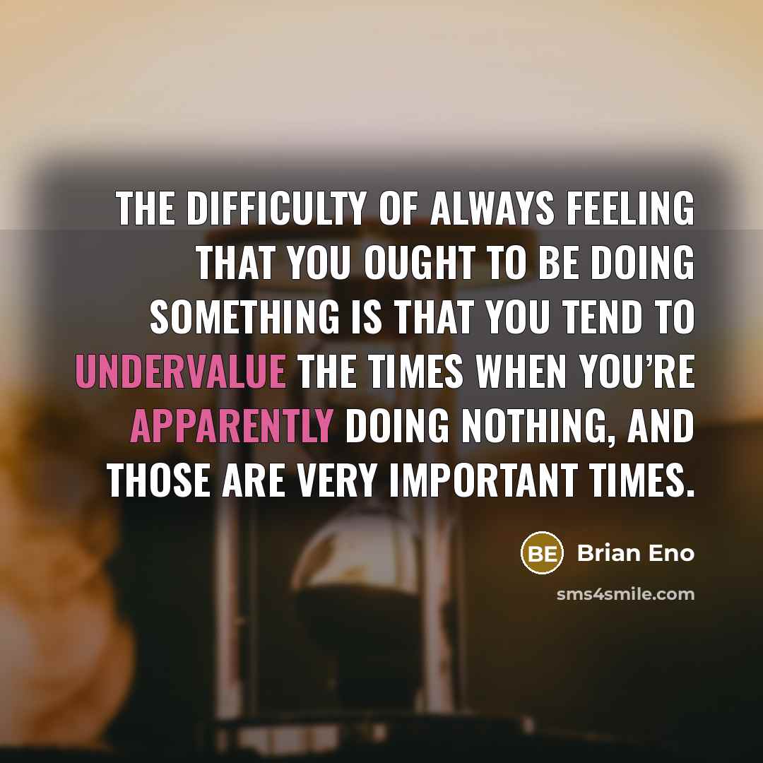 “The difficulty of always feeling that you ought to be doing something is that you tend to undervalue the times when you’re apparently doing nothing, and those are very important times.” quote by Brian Eno
