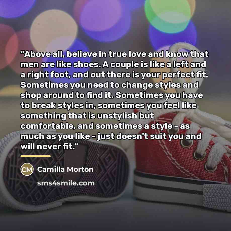 “Above all, believe in true love and know that men are like shoes. A couple is like a left and a right foot, and out there is your perfect fit. Sometimes you need to change styles and shop around to find it. Sometimes you have to break styles in, sometimes you feel like something that is unstylish…” quote by Camilla Morton