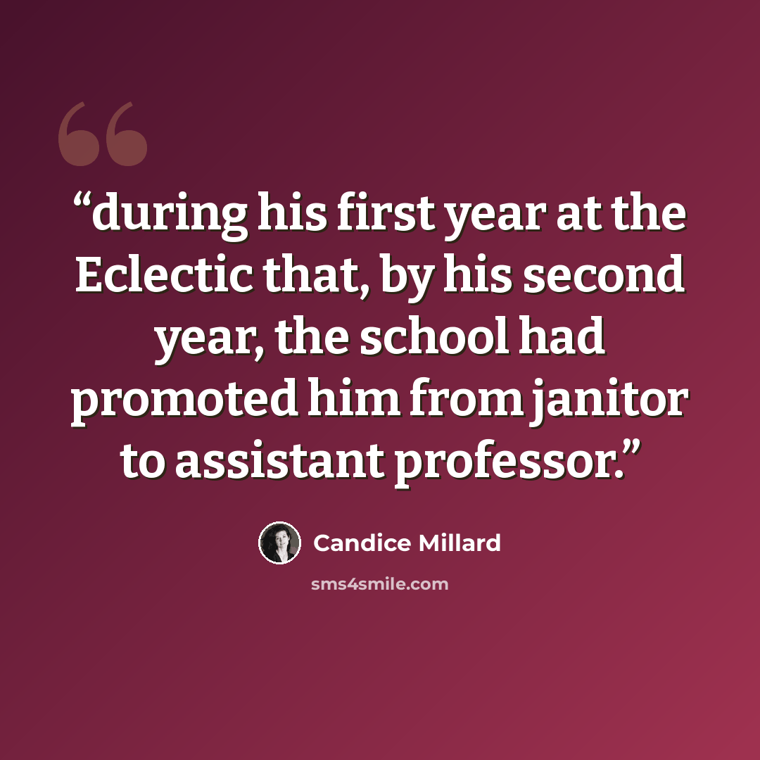 “during his first year at the Eclectic that, by his second year, the school had promoted him from janitor to assistant professor.” quote by Candice Millard