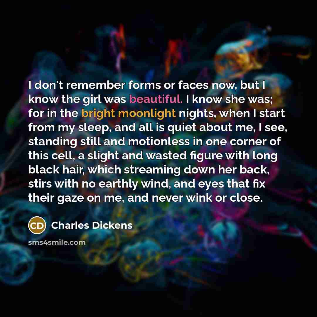 “I don't remember forms or faces now, but I know the girl was beautiful. I know she was; for in the bright moonlight nights, when I start from my sleep, and all is quiet about me, I see, standing still and motionless in one corner of this cell, a slight and wasted figure with long black hair, which…” quote by Charles Dickens