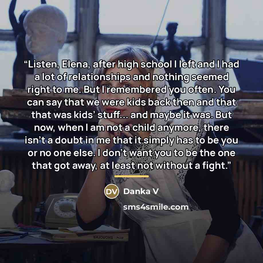 “Listen, Elena, after high school I left and I had a lot of relationships and nothing seemed right to me. But I remembered you often. You can say that we were kids back then and that that was kids’ stuff... and maybe it was. But now, when I am not a child anymore, there isn’t a doubt in me that it…” quote by Danka V