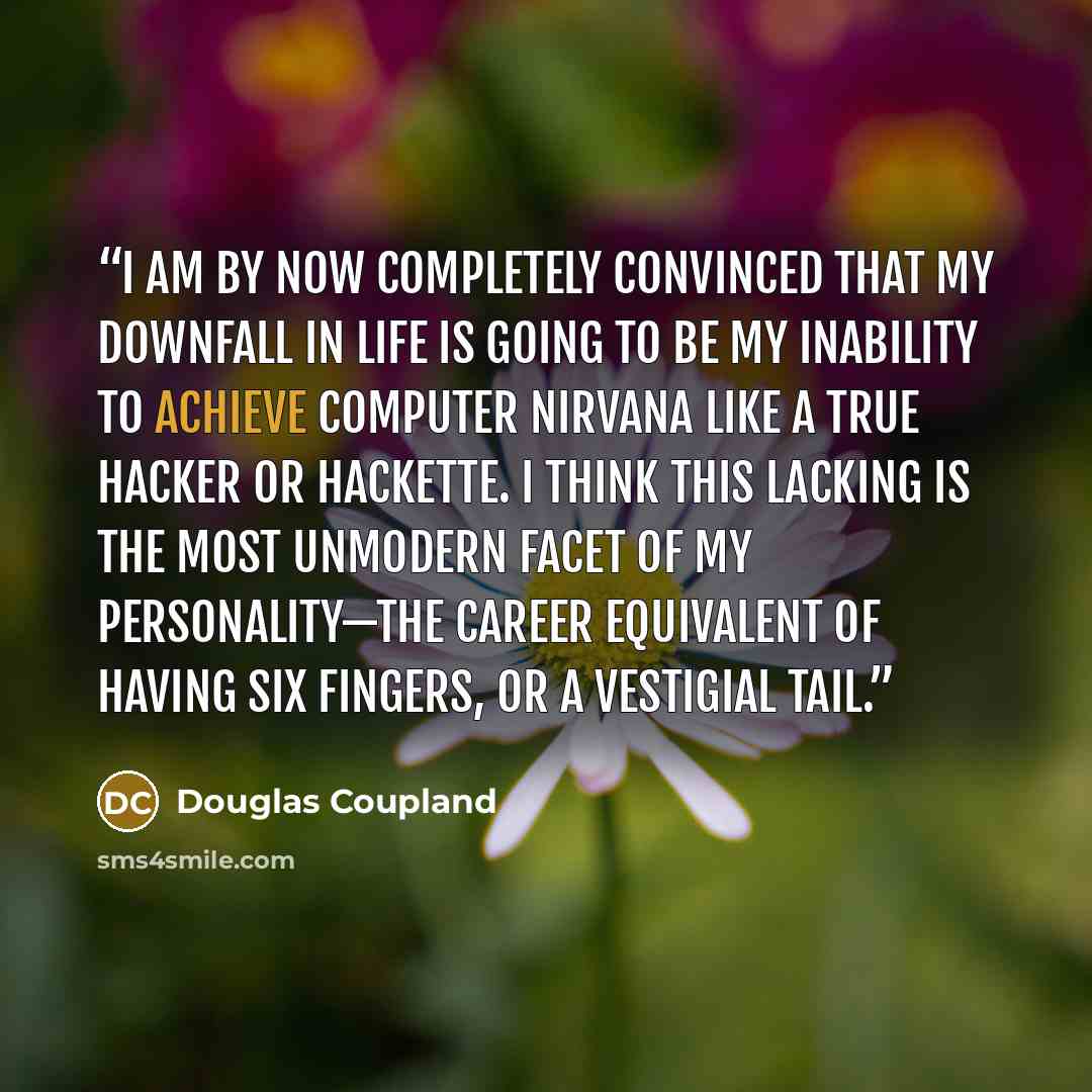 “I am by now completely convinced that my downfall in life is going to be my inability to achieve computer nirvana like a true hacker or hackette. I think this lacking is the most unmodern facet of my personality—the career equivalent of having six fingers, or a vestigial tail.” quote by Douglas Coupland