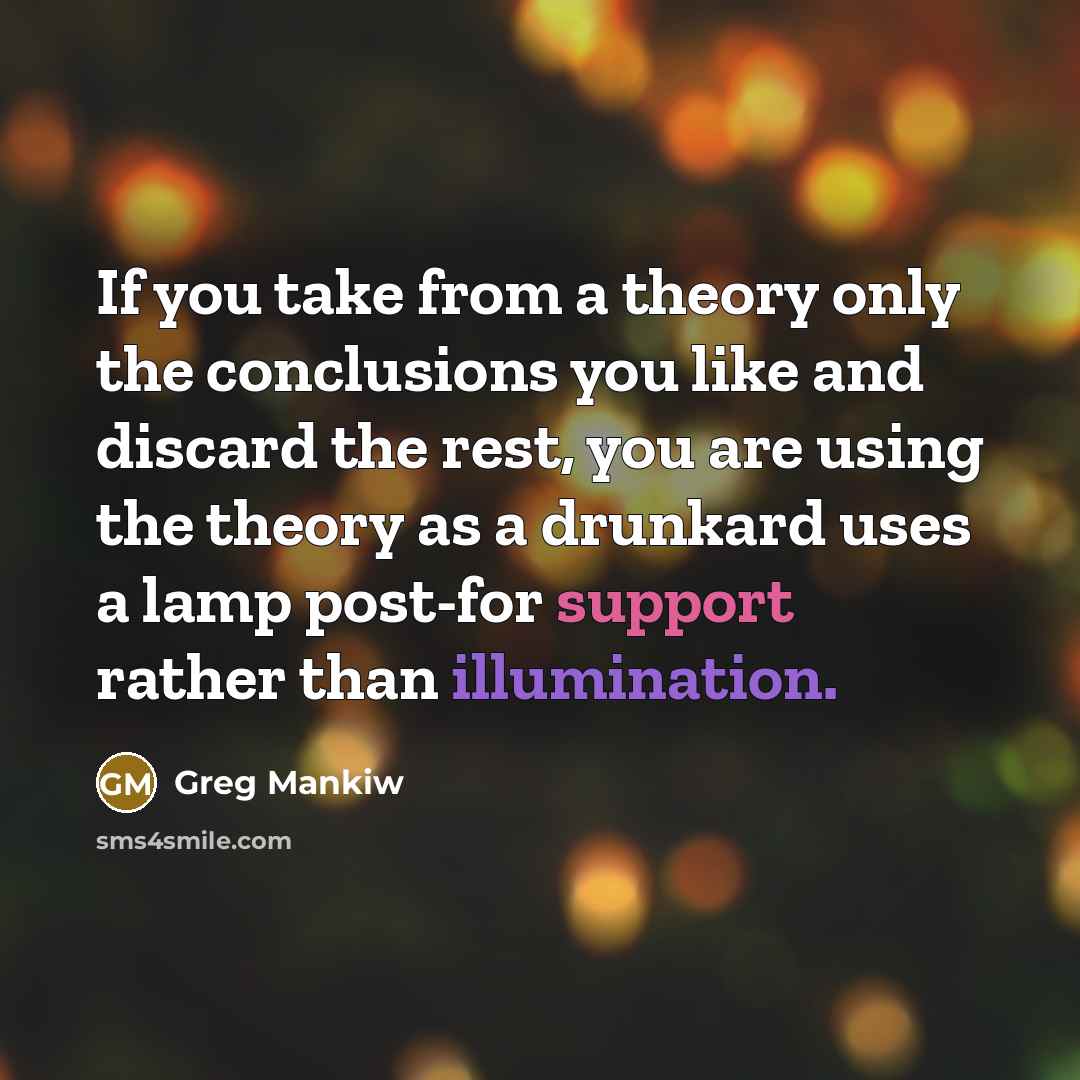 “If you take from a theory only the conclusions you like and discard the rest, you are using the theory as a drunkard uses a lamp post-for support rather than illumination.” quote by Greg Mankiw