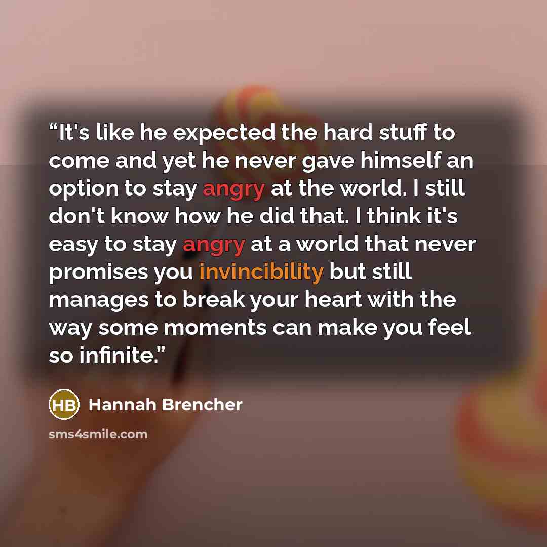 “It's like he expected the hard stuff to come and yet he never gave himself an option to stay angry at the world. I still don't know how he did that. I think it's easy to stay angry at a world that never promises you invincibility but still manages to break your heart with the way some moments can…” quote by Hannah Brencher