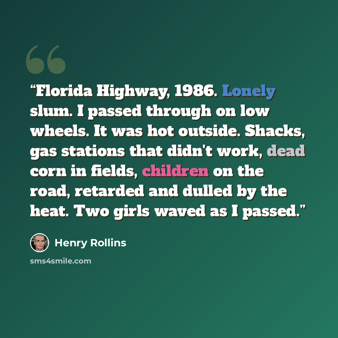“Florida Highway, 1986. Lonely slum. I passed through on low wheels. It was hot outside. Shacks, gas stations that didn't work, dead corn in fields, children on the road, retarded and dulled by the heat. Two girls waved as I passed.” quote by Henry Rollins