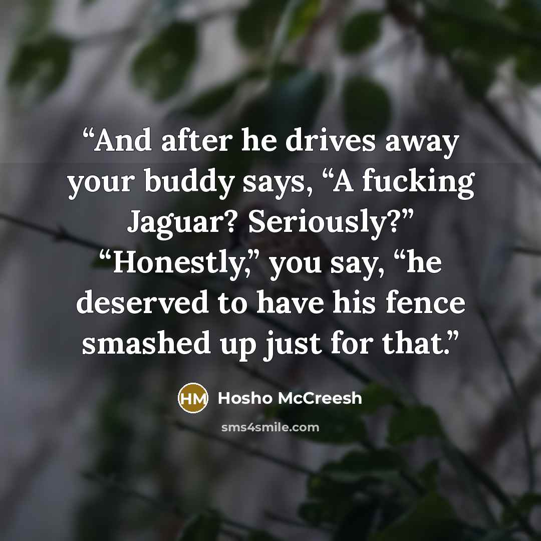 “And after he drives away your buddy says, “A fucking Jaguar? Seriously?” “Honestly,” you say, “he deserved to have his fence smashed up just for that.” quote by Hosho McCreesh