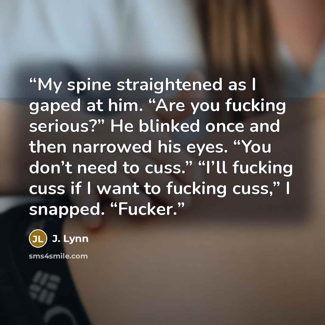 “My spine straightened as I gaped at him. “Are you fucking serious?” He blinked once and then narrowed his eyes. “You don’t need to cuss.” “I’ll fucking cuss if I want to fucking cuss,” I snapped. “Fucker.” quote by J. Lynn