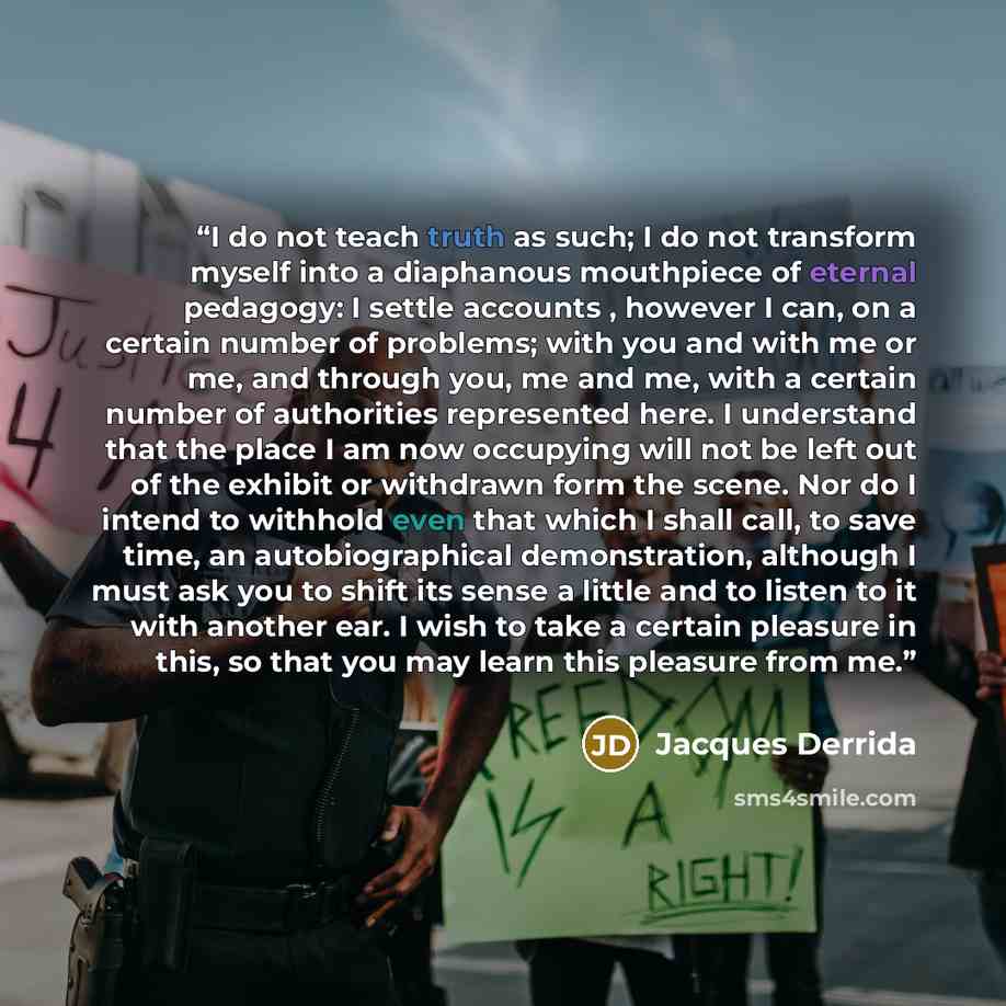 “I do not teach truth as such; I do not transform myself into a diaphanous mouthpiece of eternal pedagogy: I settle accounts , however I can, on a certain number of problems; with you and with me or me, and through you, me and me, with a certain number of authorities represented here. I understand…” quote by Jacques Derrida