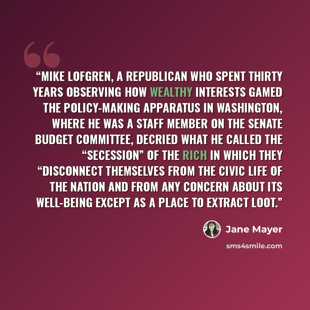 “Mike Lofgren, a Republican who spent thirty years observing how wealthy interests gamed the policy-making apparatus in Washington, where he was a staff member on the Senate Budget Committee, decried what he called the “secession” of the rich in which they “disconnect themselves from the civic life…” quote by Jane Mayer