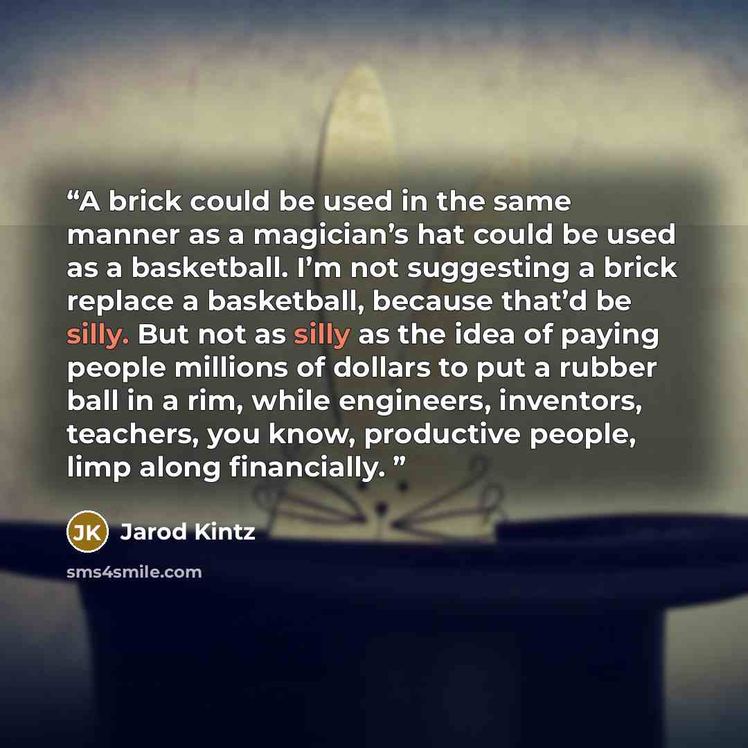 “A brick could be used in the same manner as a magician’s hat could be used as a basketball. I’m not suggesting a brick replace a basketball, because that’d be silly. But not as silly as the idea of paying people millions of dollars to put a rubber ball in a rim, while engineers, inventors…” quote by Jarod Kintz
