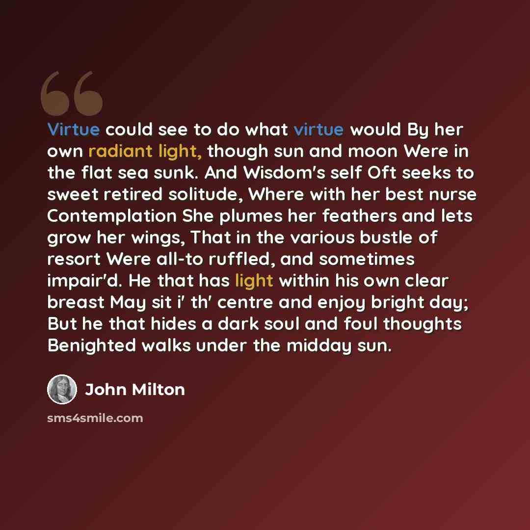 “Virtue could see to do what virtue would By her own radiant light, though sun and moon Were in the flat sea sunk. And Wisdom's self Oft seeks to sweet retired solitude, Where with her best nurse Contemplation She plumes her feathers and lets grow her wings, That in the various bustle of resort…” quote by John Milton