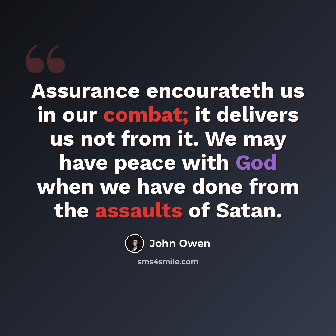 “Assurance encourateth us in our combat; it delivers us not from it. We may have peace with God when we have done from the assaults of Satan.” quote by John Owen