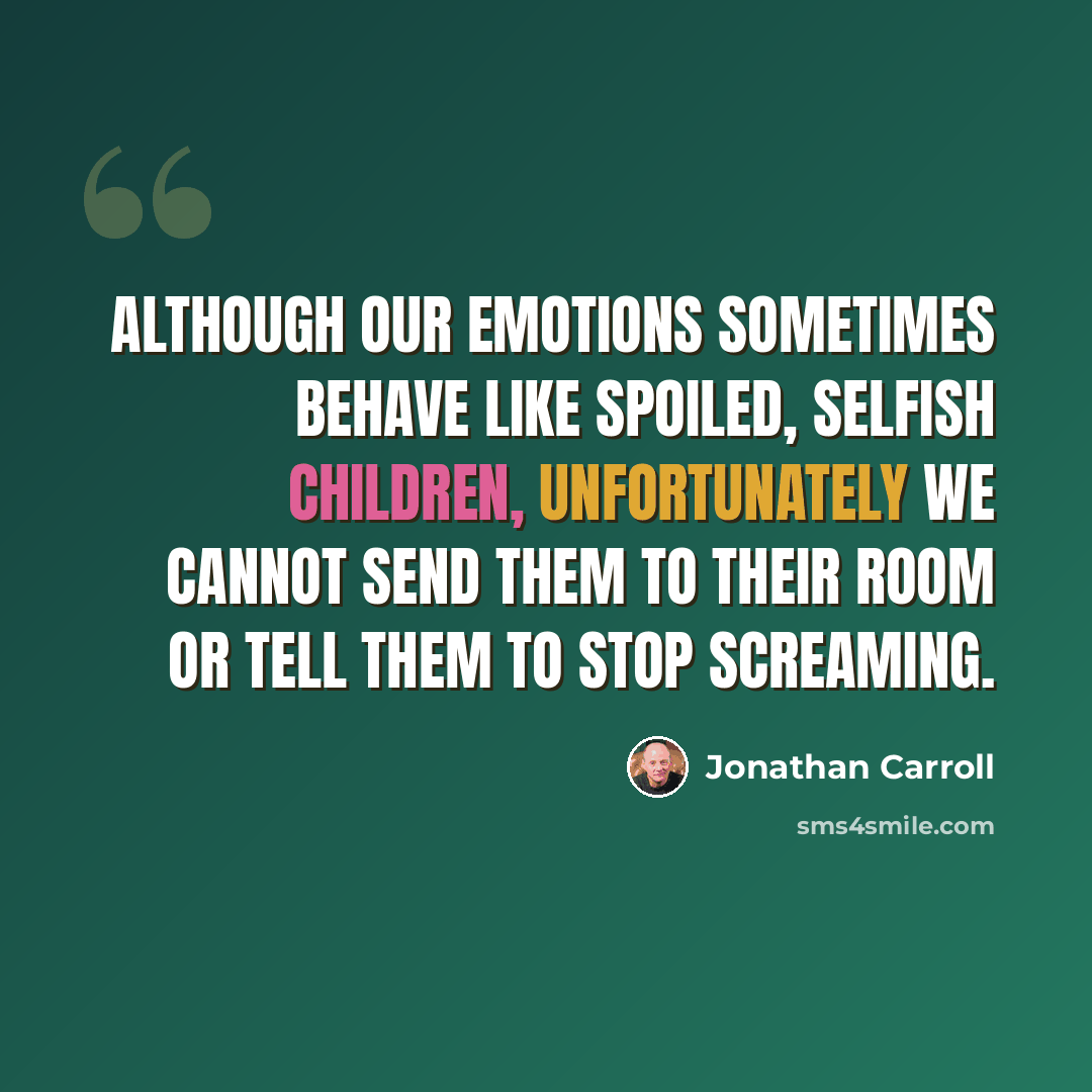 “Although our emotions sometimes behave like spoiled, selfish children, unfortunately we cannot send them to their room or tell them to stop screaming.” quote by Jonathan Carroll
