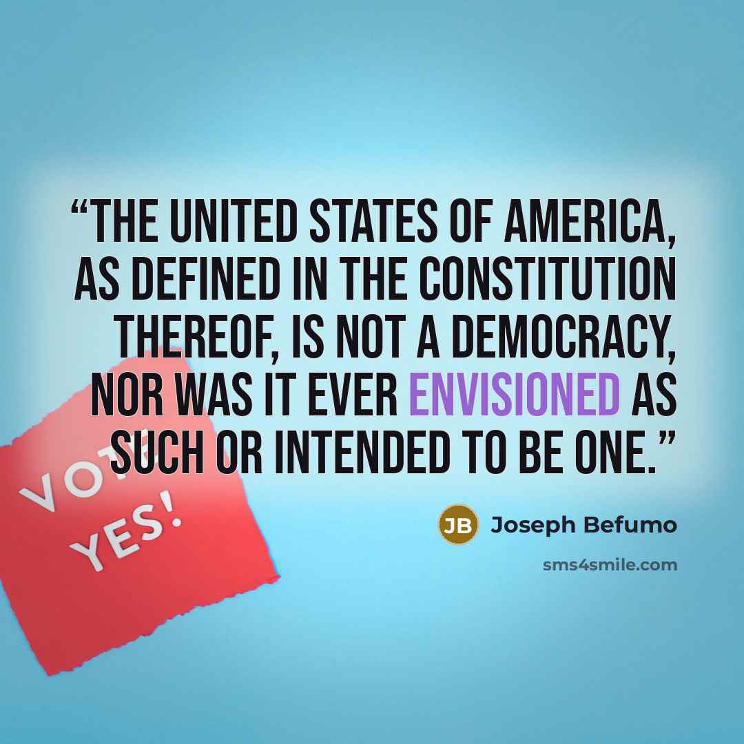 “The United States of America, as defined in The Constitution thereof, is not a democracy, nor was it ever envisioned as such or intended to be one.” quote by Joseph Befumo