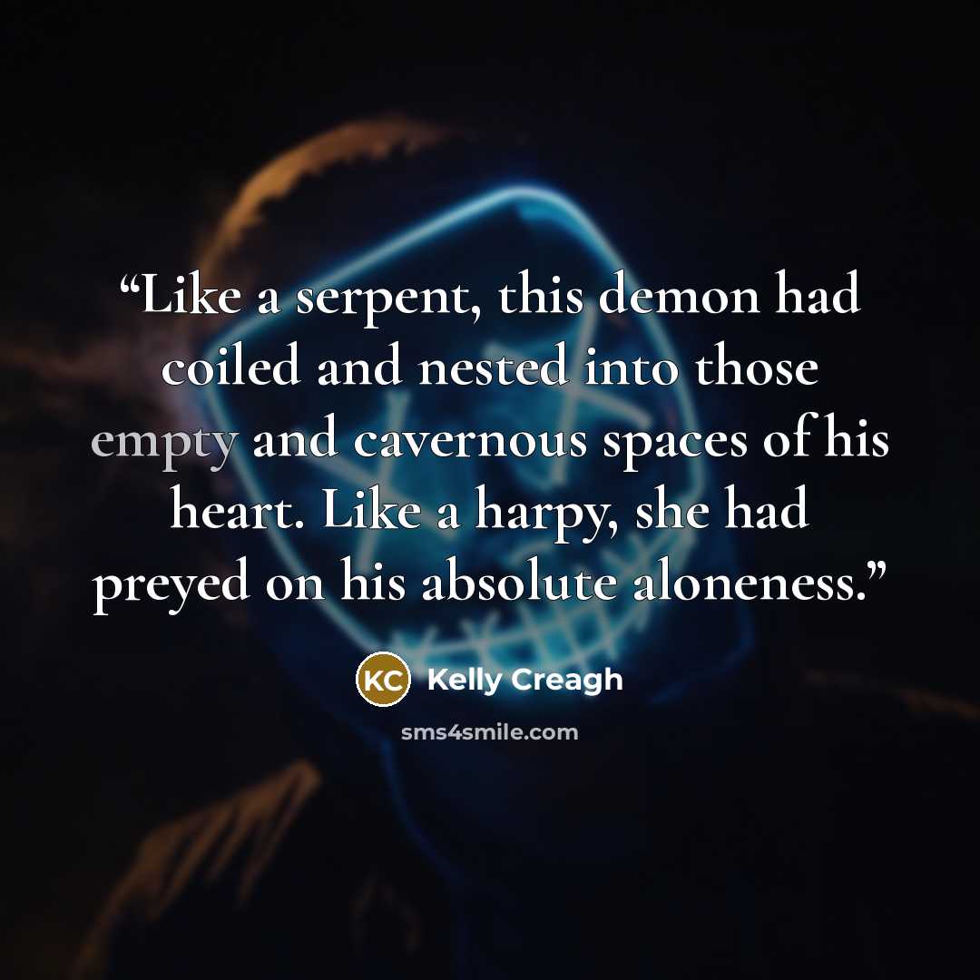 “Like a serpent, this demon had coiled and nested into those empty and cavernous spaces of his heart. Like a harpy, she had preyed on his absolute aloneness.” quote by Kelly Creagh