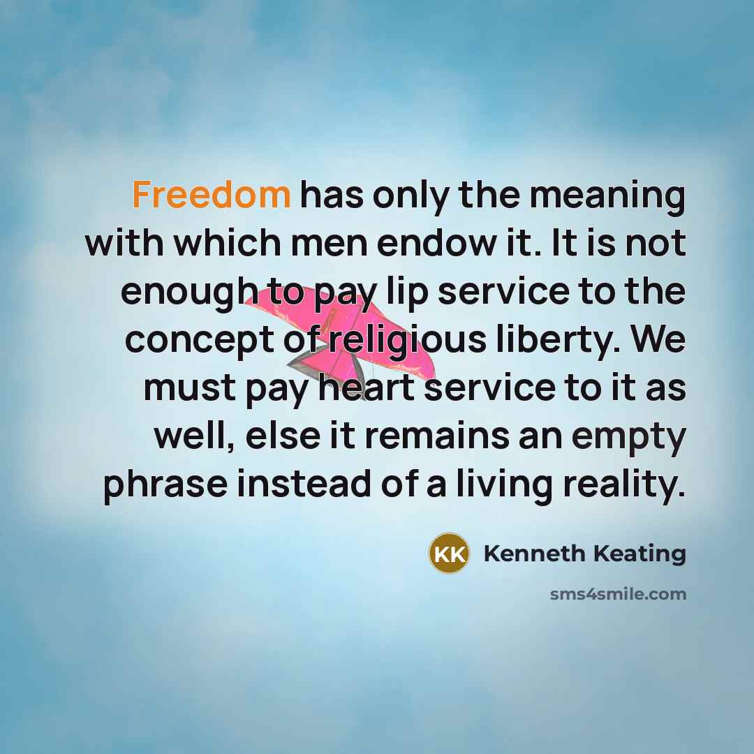 “Freedom has only the meaning with which men endow it. It is not enough to pay lip service to the concept of religious liberty. We must pay heart service to it as well, else it remains an empty phrase instead of a living reality.” quote by Kenneth Keating