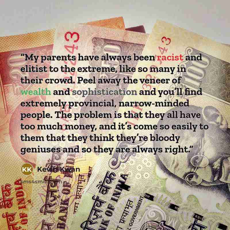 “My parents have always been racist and elitist to the extreme, like so many in their crowd. Peel away the veneer of wealth and sophistication and you’ll find extremely provincial, narrow-minded people. The problem is that they all have too much money, and it’s come so easily to them that they…” quote by Kevin Kwan