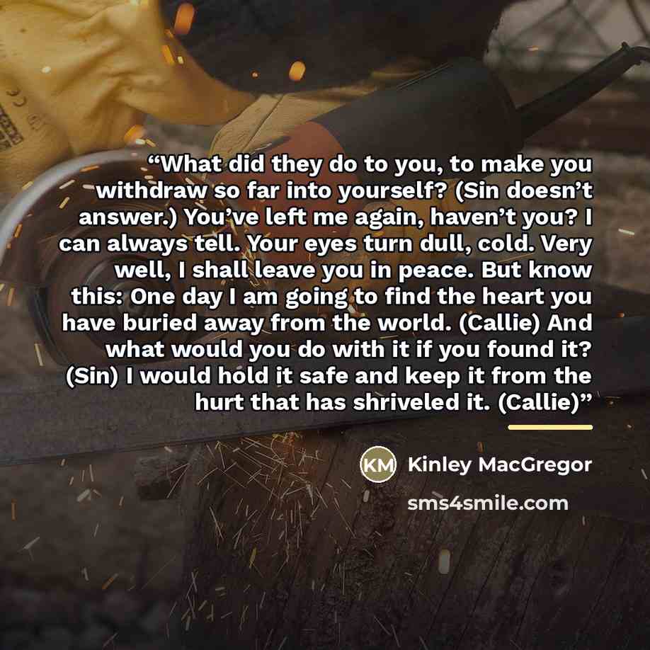 “What did they do to you, to make you withdraw so far into yourself? (Sin doesn’t answer.) You’ve left me again, haven’t you? I can always tell. Your eyes turn dull, cold. Very well, I shall leave you in peace. But know this: One day I am going to find the heart you have buried away from the world…” quote by Kinley MacGregor