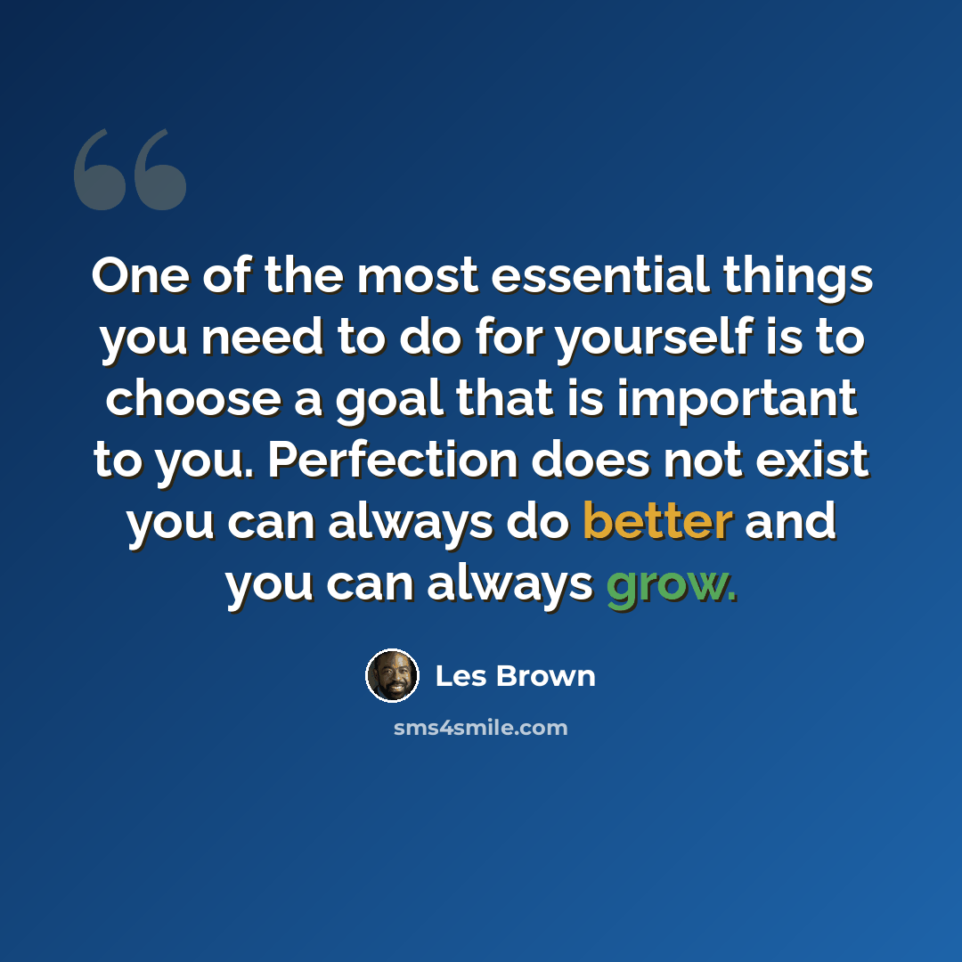 “One of the most essential things you need to do for yourself is to choose a goal that is important to you. Perfection does not exist you can always do better and you can always grow.” quote by Les Brown