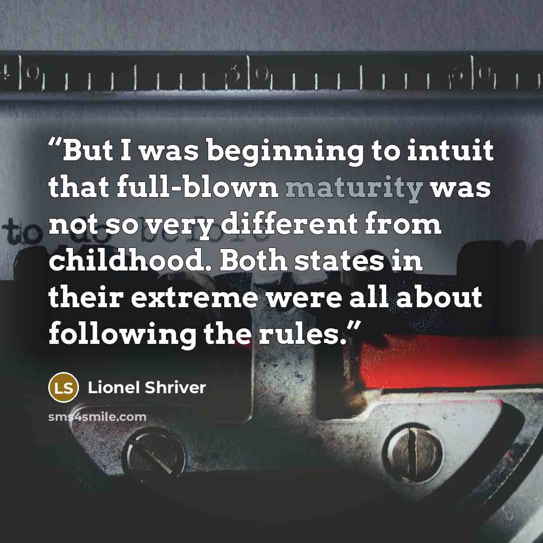 “But I was beginning to intuit that full-blown maturity was not so very different from childhood. Both states in their extreme were all about following the rules.” quote by Lionel Shriver