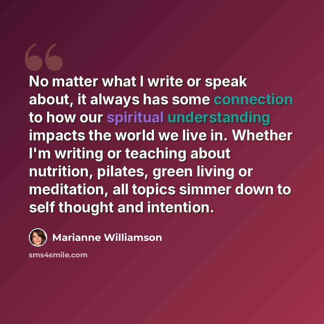 “No matter what I write or speak about, it always has some connection to how our spiritual understanding impacts the world we live in. Whether I'm writing or teaching about nutrition, pilates, green living or meditation, all topics simmer down to self thought and intention.” quote by Marianne Williamson