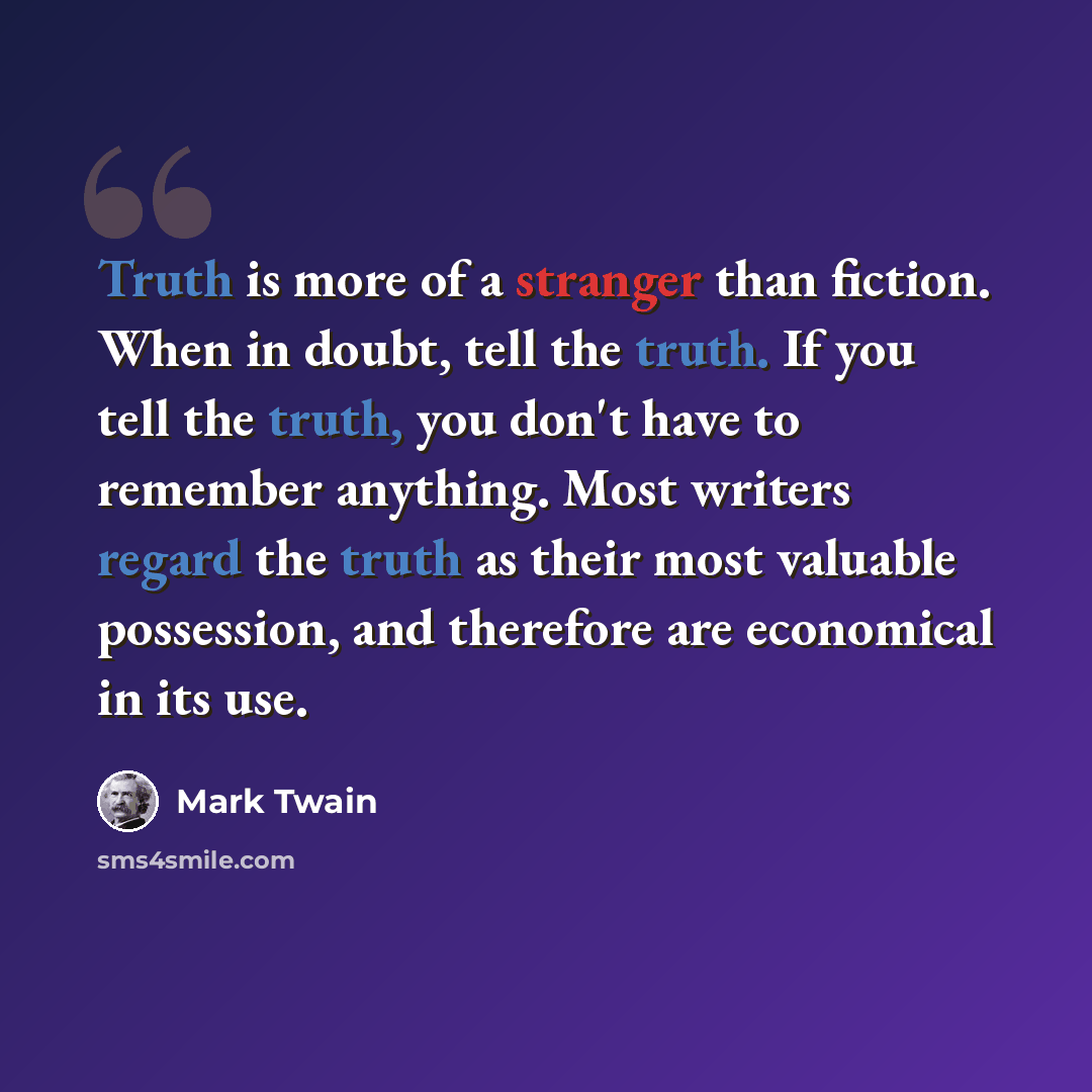 “Truth is more of a stranger than fiction. When in doubt, tell the truth. If you tell the truth, you don't have to remember anything. Most writers regard the truth as their most valuable possession, and therefore are economical in its use.” quote by Mark Twain