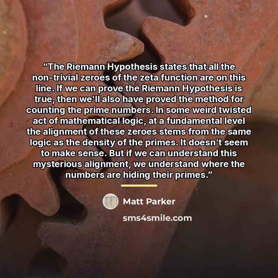 “The Riemann Hypothesis states that all the non-trivial zeroes of the zeta function are on this line. If we can prove the Riemann Hypothesis is true, then we'll also have proved the method for counting the prime numbers. In some weird twisted act of mathematical logic, at a fundamental level the…” quote by Matt Parker