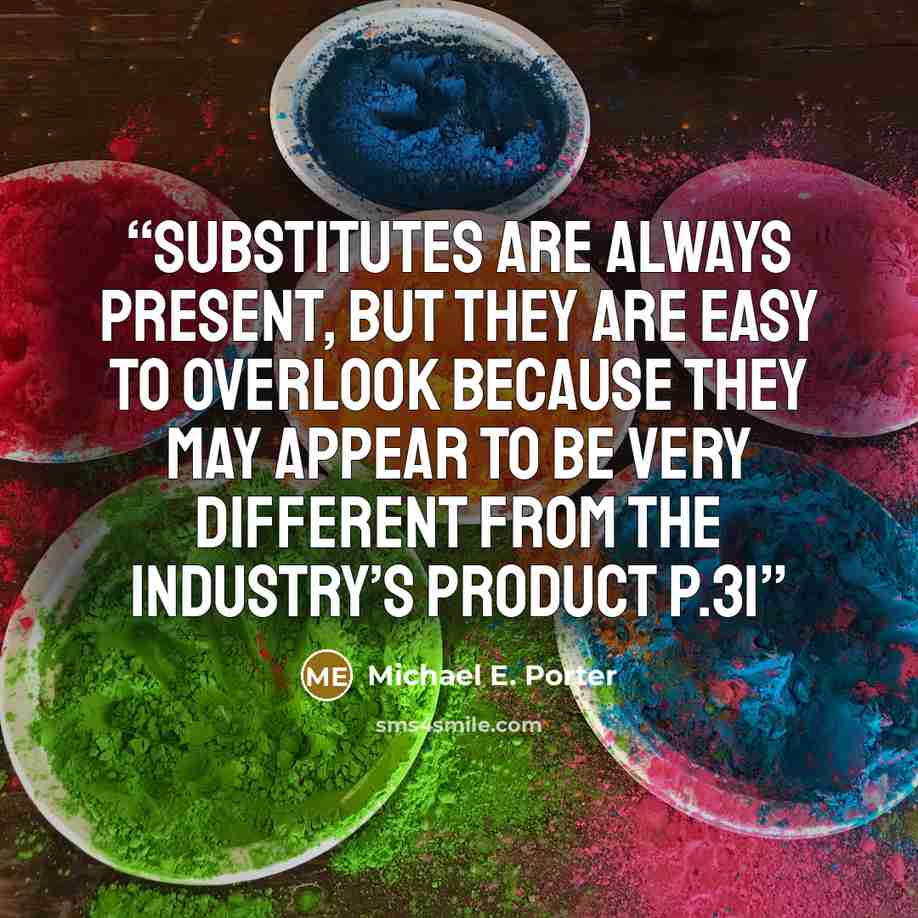 “Substitutes are always present, but they are easy to overlook because they may appear to be very different from the industry’s product p.31” quote by Michael E. Porter
