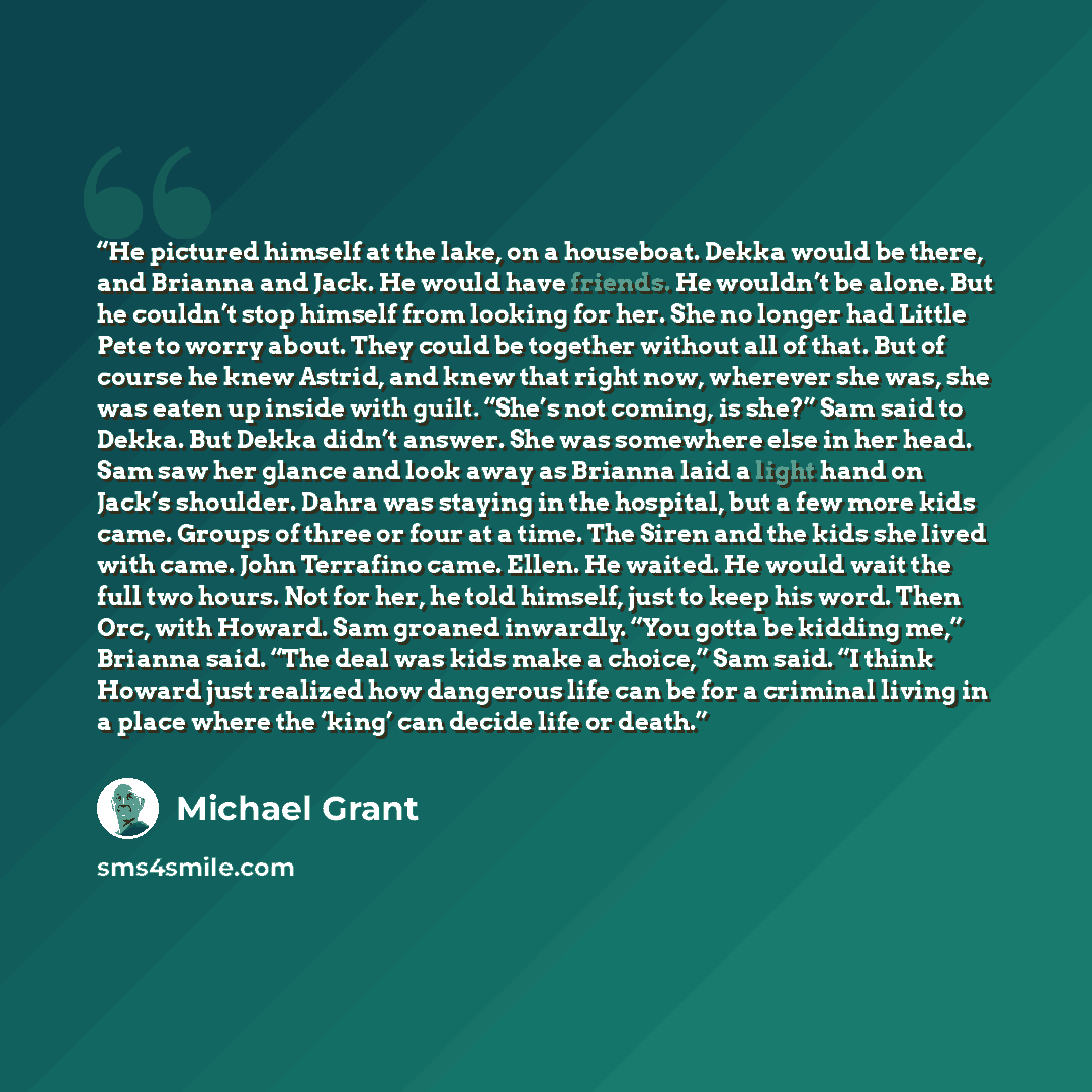 “He pictured himself at the lake, on a houseboat. Dekka would be there, and Brianna and Jack. He would have friends. He wouldn’t be alone. But he couldn’t stop himself from looking for her. She no longer had Little Pete to worry about. They could be together without all of that. But of course he…” quote by Michael Grant
