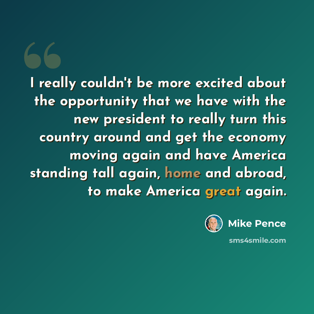 “I really couldn't be more excited about the opportunity that we have with the new president to really turn this country around and get the economy moving again and have America standing tall again, home and abroad, to make America great again.” quote by Mike Pence