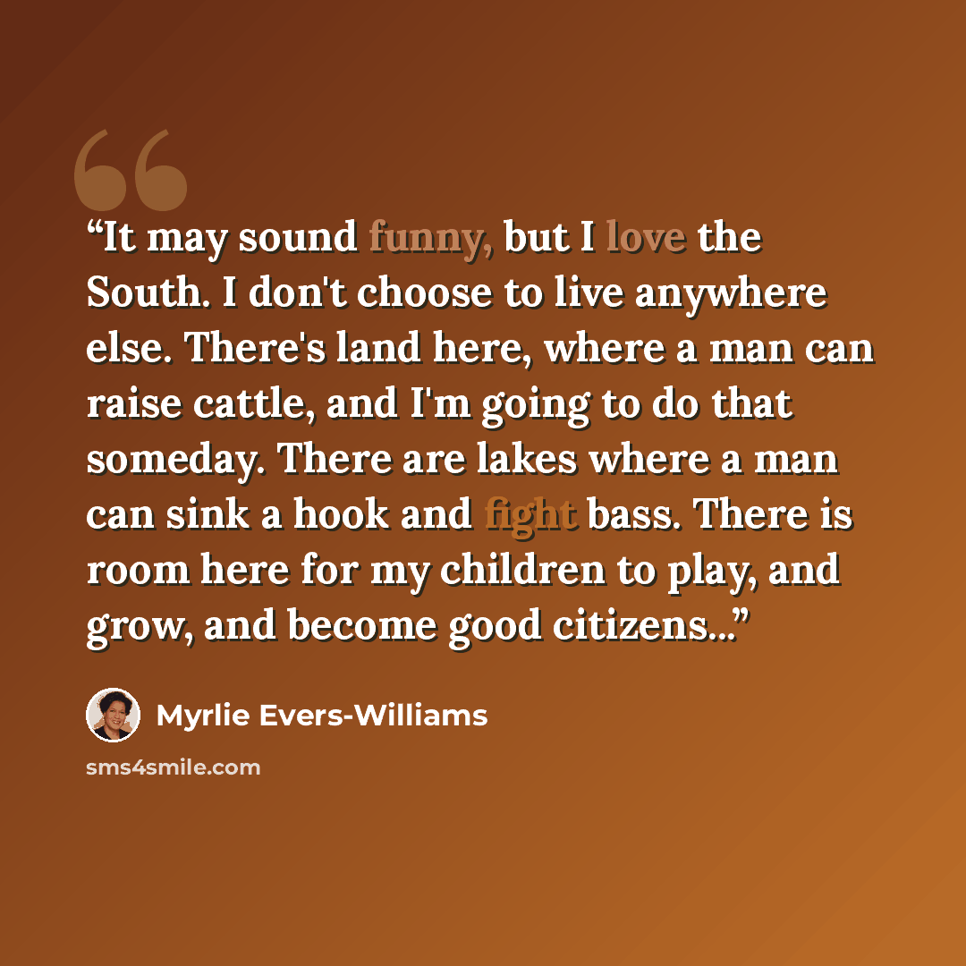 “It may sound funny, but I love the South. I don't choose to live anywhere else. There's land here, where a man can raise cattle, and I'm going to do that someday. There are lakes where a man can sink a hook and fight bass. There is room here for my children to play, and grow, and become good…” quote by Myrlie Evers-Williams