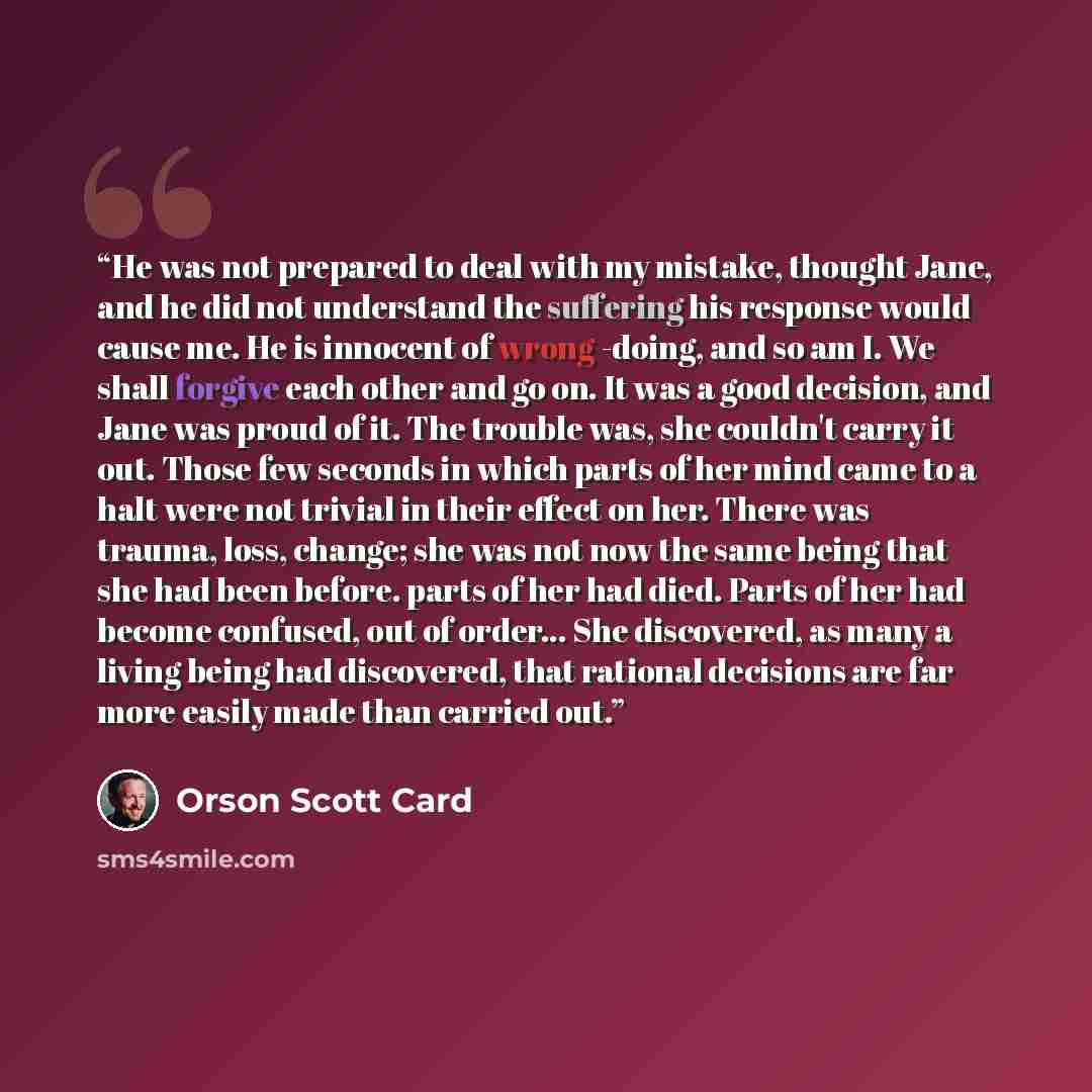 “He was not prepared to deal with my mistake, thought Jane, and he did not understand the suffering his response would cause me. He is innocent of wrong -doing, and so am I. We shall forgive each other and go on. It was a good decision, and Jane was proud of it. The trouble was, she couldn't carry…” quote by Orson Scott Card