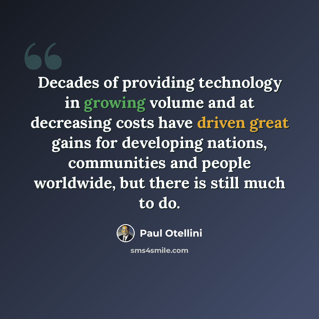 “Decades of providing technology in growing volume and at decreasing costs have driven great gains for developing nations, communities and people worldwide, but there is still much to do.” quote by Paul Otellini