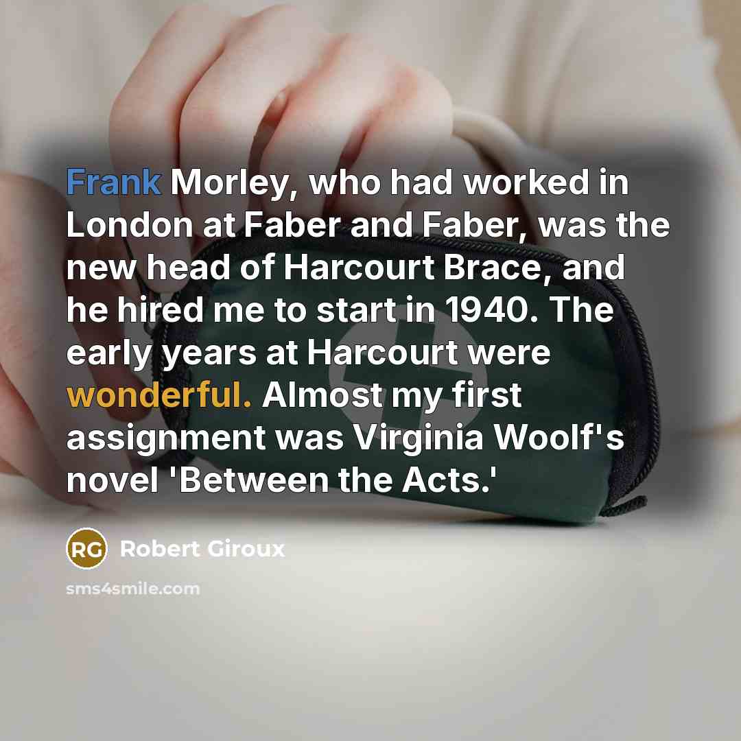 “Frank Morley, who had worked in London at Faber and Faber, was the new head of Harcourt Brace, and he hired me to start in 1940. The early years at Harcourt were wonderful. Almost my first assignment was Virginia Woolf's novel 'Between the Acts.'” quote by Robert Giroux