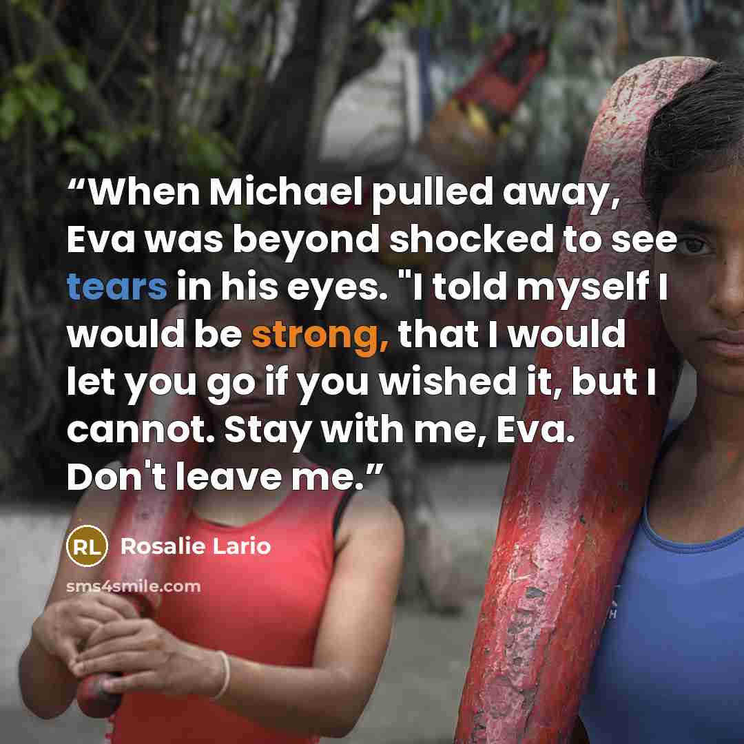 “When Michael pulled away, Eva was beyond shocked to see tears in his eyes. "I told myself I would be strong, that I would let you go if you wished it, but I cannot. Stay with me, Eva. Don't leave me.” quote by Rosalie Lario