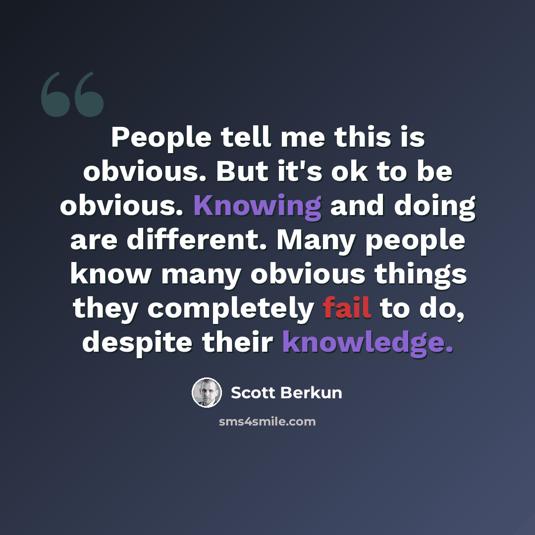 “People tell me this is obvious. But it's ok to be obvious. Knowing and doing are different. Many people know many obvious things they completely fail to do, despite their knowledge.” quote by Scott Berkun
