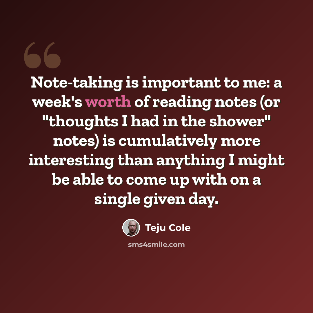 “Note-taking is important to me: a week's worth of reading notes (or "thoughts I had in the shower" notes) is cumulatively more interesting than anything I might be able to come up with on a single given day.” quote by Teju Cole