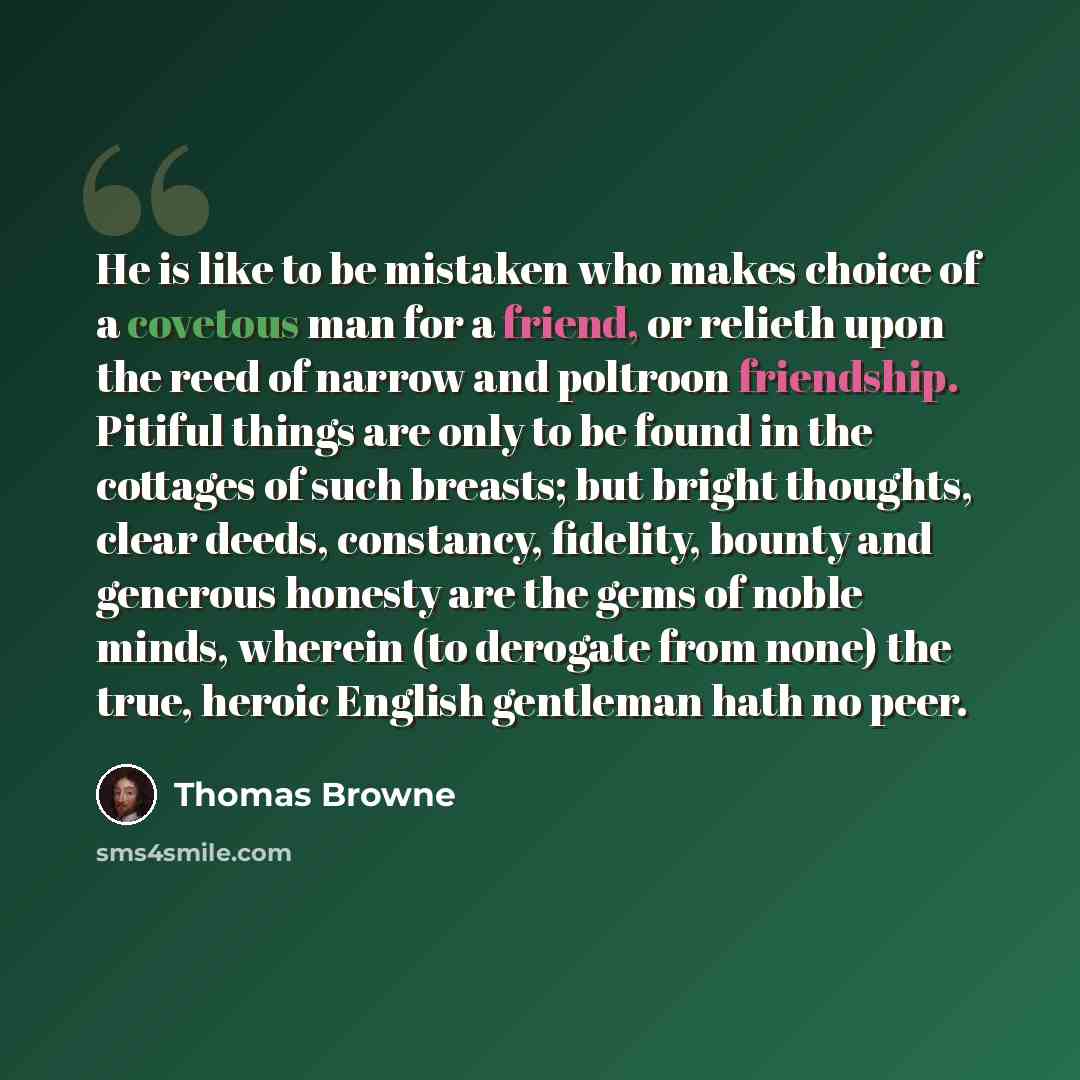 “He is like to be mistaken who makes choice of a covetous man for a friend, or relieth upon the reed of narrow and poltroon friendship. Pitiful things are only to be found in the cottages of such breasts; but bright thoughts, clear deeds, constancy, fidelity, bounty and generous honesty are the…” quote by Thomas Browne