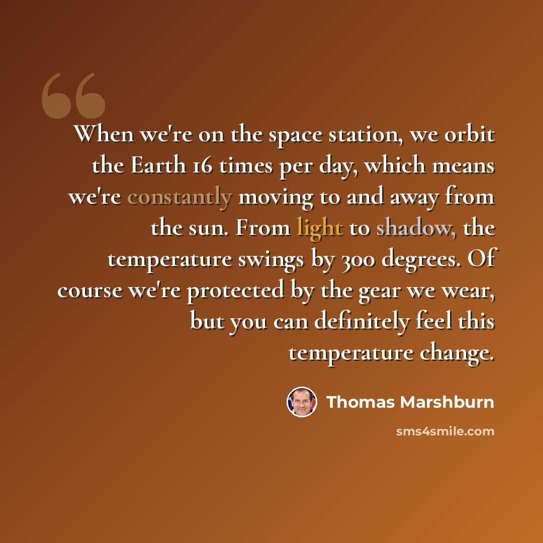“When we're on the space station, we orbit the Earth 16 times per day, which means we're constantly moving to and away from the sun. From light to shadow, the temperature swings by 300 degrees. Of course we're protected by the gear we wear, but you can definitely feel this temperature change.” quote by Thomas Marshburn