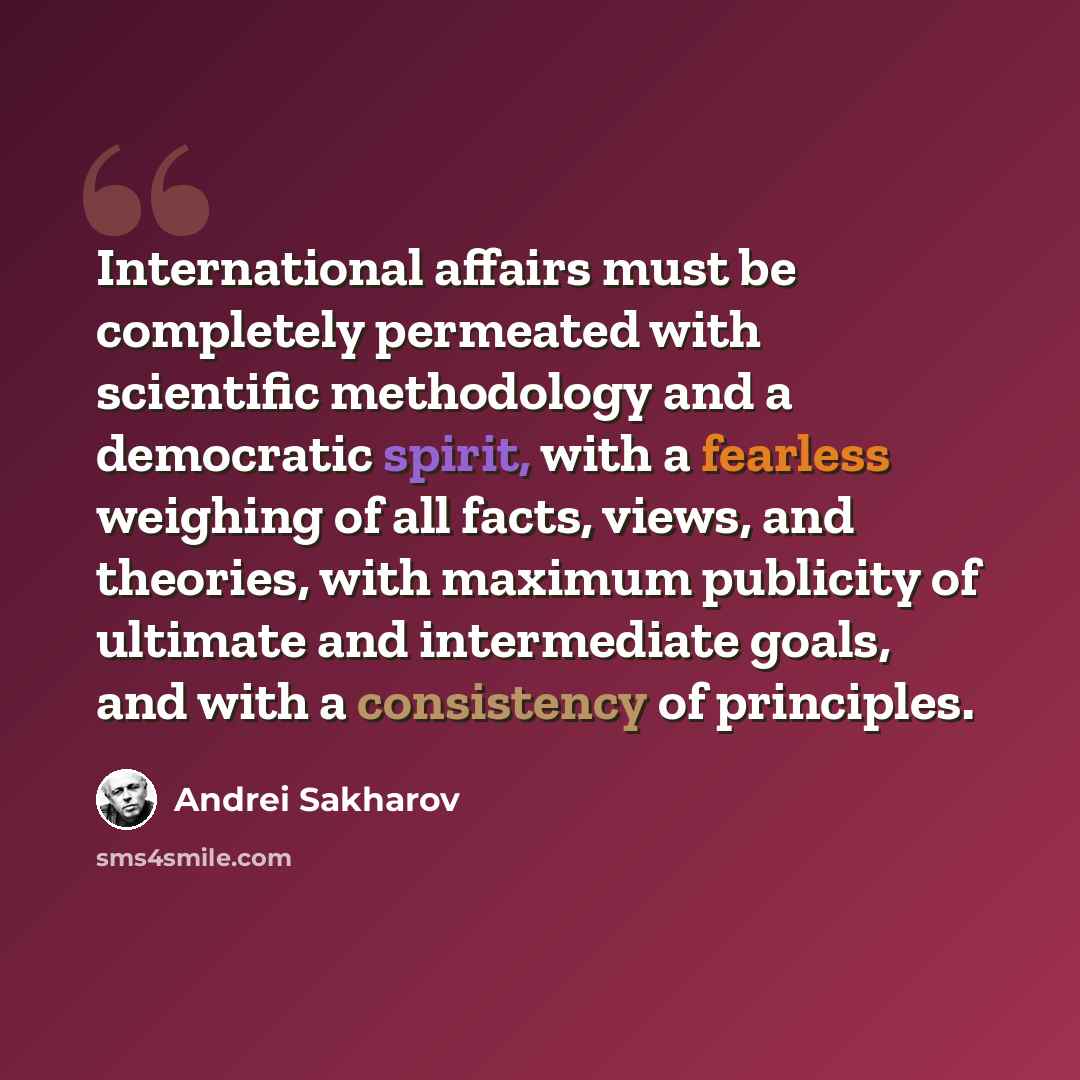 “International affairs must be completely permeated with scientific methodology and a democratic spirit, with a fearless weighing of all facts, views, and theories, with maximum publicity of ultimate and intermediate goals, and with a consistency of principles.” quote by Andrei Sakharov